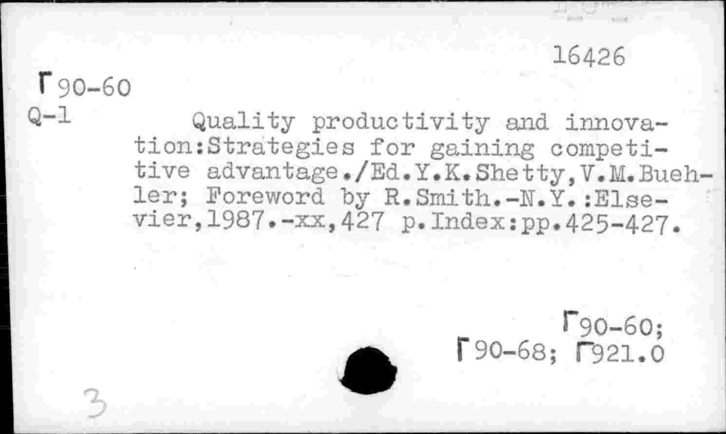 ﻿16426
r90-60
Q-1	Quality productivity and innova-
tion: Strategies for gaining competitive advantage./Ed.Y.K.Shetty,V.M.Buehler; Foreword by R.Smith.-N.Y.:Else-vier,1987•-xx,427 p.Index:pp.425-427.
T9O-6O; r90-68; T9 21.0